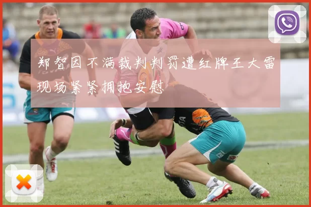 郑智因不满裁判判罚遭红牌王大雷现场紧紧拥抱安慰