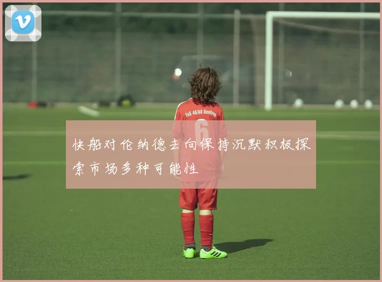 快船对伦纳德去向保持沉默积极探索市场多种可能性