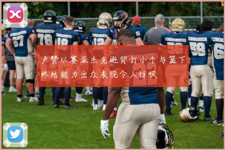 卢赞以赛亚杰克逊背打小个与篮下终结能力出众表现令人惊叹