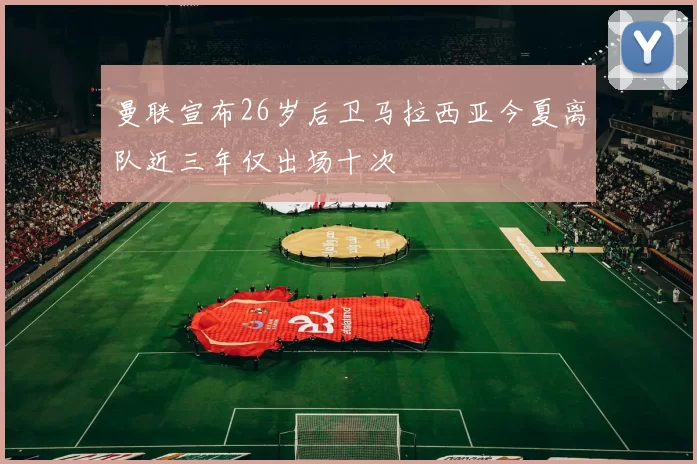 曼联宣布26岁后卫马拉西亚今夏离队近三年仅出场十次