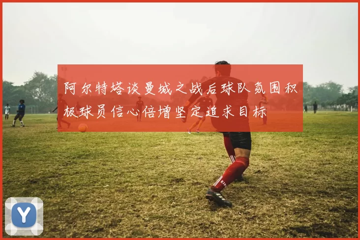 阿尔特塔谈曼城之战后球队氛围积极球员信心倍增坚定追求目标