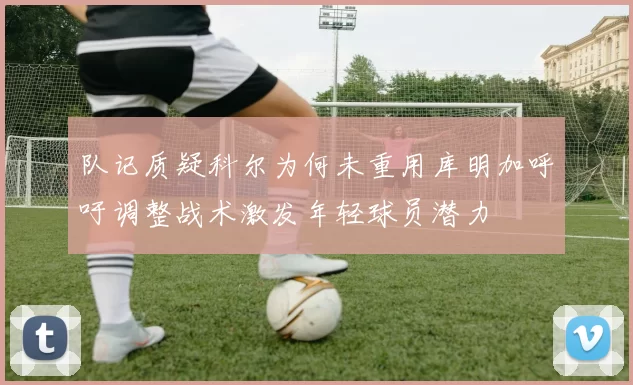 队记质疑科尔为何未重用库明加呼吁调整战术激发年轻球员潜力