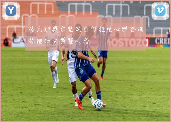 格瓦迪奥尔坚定自信拒绝心理咨询称能独立调整心态