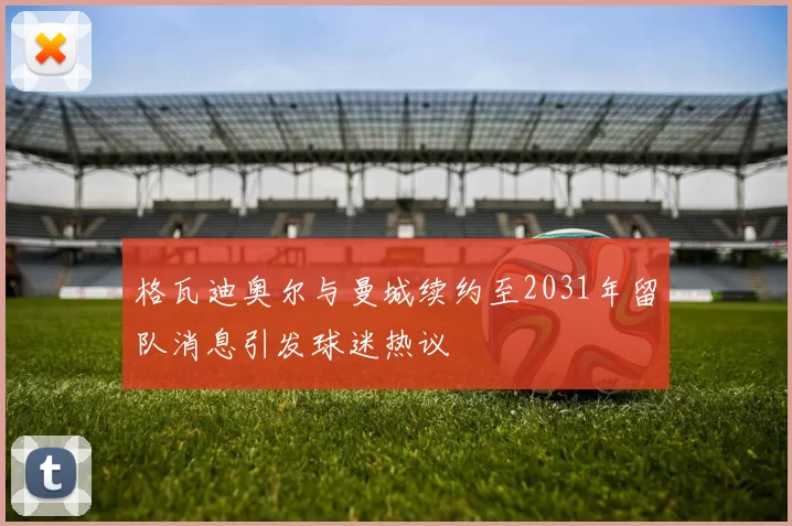 格瓦迪奥尔与曼城续约至2031年留队消息引发球迷热议