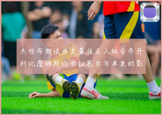 杰伦布朗谈历史最佳五人组合乔丹科比詹姆斯比尔拉塞尔与库里的影响力